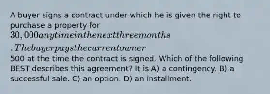 A buyer signs a contract under which he is given the right to purchase a property for 30,000 any time in the next three months. The buyer pays the current owner500 at the time the contract is signed. Which of the following BEST describes this agreement? It is A) a contingency. B) a successful sale. C) an option. D) an installment.