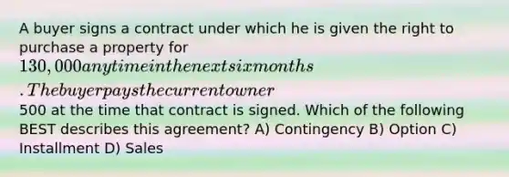 A buyer signs a contract under which he is given the right to purchase a property for 130,000 anytime in the next six months. The buyer pays the current owner500 at the time that contract is signed. Which of the following BEST describes this agreement? A) Contingency B) Option C) Installment D) Sales