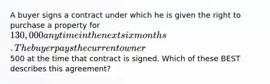 A buyer signs a contract under which he is given the right to purchase a property for 130,000 anytime in the next six months. The buyer pays the current owner500 at the time that contract is signed. Which of these BEST describes this agreement?