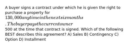 A buyer signs a contract under which he is given the right to purchase a property for 130,000 anytime in the next six months. The buyer pays the current owner500 at the time that contract is signed. Which of the following BEST describes this agreement? A) Sales B) Contingency C) Option D) Installment