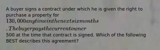 A buyer signs a contract under which he is given the right to purchase a property for 130,000 anytime in the next six months. The buyer pays the current owner500 at the time that contract is signed. Which of the following BEST describes this agreement?