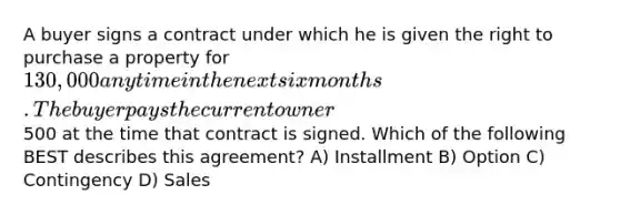 A buyer signs a contract under which he is given the right to purchase a property for 130,000 anytime in the next six months. The buyer pays the current owner500 at the time that contract is signed. Which of the following BEST describes this agreement? A) Installment B) Option C) Contingency D) Sales