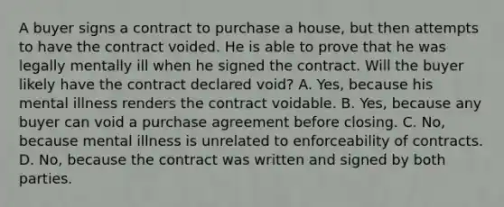 A buyer signs a contract to purchase a house, but then attempts to have the contract voided. He is able to prove that he was legally mentally ill when he signed the contract. Will the buyer likely have the contract declared void? A. Yes, because his mental illness renders the contract voidable. B. Yes, because any buyer can void a purchase agreement before closing. C. No, because mental illness is unrelated to enforceability of contracts. D. No, because the contract was written and signed by both parties.