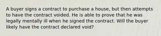 A buyer signs a contract to purchase a house, but then attempts to have the contract voided. He is able to prove that he was legally mentally ill when he signed the contract. Will the buyer likely have the contract declared void?