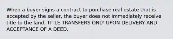 When a buyer signs a contract to purchase real estate that is accepted by the seller, the buyer does not immediately receive title to the land. TITLE TRANSFERS ONLY UPON DELIVERY AND ACCEPTANCE OF A DEED.