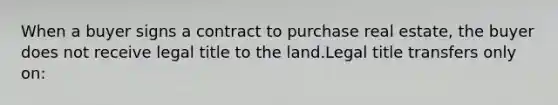 When a buyer signs a contract to purchase real estate, the buyer does not receive legal title to the land.Legal title transfers only on: