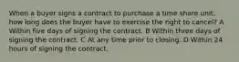 When a buyer signs a contract to purchase a time share unit, how long does the buyer have to exercise the right to cancel? A Within five days of signing the contract. B Within three days of signing the contract. C At any time prior to closing. D Within 24 hours of signing the contract.