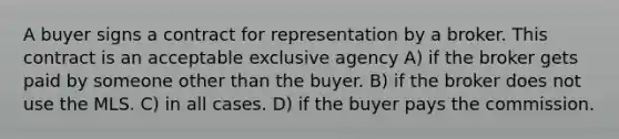 A buyer signs a contract for representation by a broker. This contract is an acceptable exclusive agency A) if the broker gets paid by someone other than the buyer. B) if the broker does not use the MLS. C) in all cases. D) if the buyer pays the commission.