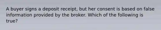 A buyer signs a deposit receipt, but her consent is based on false information provided by the broker. Which of the following is true?