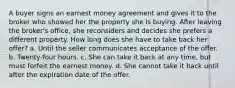 A buyer signs an earnest money agreement and gives it to the broker who showed her the property she is buying. After leaving the broker's office, she reconsiders and decides she prefers a different property. How long does she have to take back her offer? a. Until the seller communicates acceptance of the offer. b. Twenty-four hours. c. She can take it back at any time, but must forfeit the earnest money. d. She cannot take it back until after the expiration date of the offer.