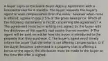 A buyer signs an Exclusive Buyer Agency Agreement with a licensed broker for 6 months. The buyer requests the buyer's agent to seek compensation from the seller, however when none is offered, agrees to pay 2.5% of the gross sales price. Which of the following statements is FALSE concerning the agreement? A The agreement must be in writing and signed by the buyer with the disclosure of the agent's real estate license number. B The agent will be paid no matter how the buyer is introduced to the property that they purchase. C The buyer's agent must timely inform the buyer that the seller is not offering compensation. D If the buyer becomes interested in a property that is offering a bonus to the agent, the disclosure must be made to the buyer at the time the offer is signed.