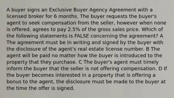 A buyer signs an Exclusive Buyer Agency Agreement with a licensed broker for 6 months. The buyer requests the buyer's agent to seek compensation from the seller, however when none is offered, agrees to pay 2.5% of the gross sales price. Which of the following statements is FALSE concerning the agreement? A The agreement must be in writing and signed by the buyer with the disclosure of the agent's real estate license number. B The agent will be paid no matter how the buyer is introduced to the property that they purchase. C The buyer's agent must timely inform the buyer that the seller is not offering compensation. D If the buyer becomes interested in a property that is offering a bonus to the agent, the disclosure must be made to the buyer at the time the offer is signed.