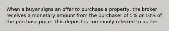 When a buyer signs an offer to purchase a property, the broker receives a monetary amount from the purchaser of 5% or 10% of the purchase price. This deposit is commonly referred to as the