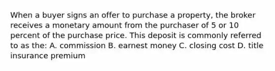 When a buyer signs an offer to purchase a property, the broker receives a monetary amount from the purchaser of 5 or 10 percent of the purchase price. This deposit is commonly referred to as the: A. commission B. earnest money C. closing cost D. title insurance premium