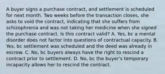 A buyer signs a purchase contract, and settlement is scheduled for next month. Two weeks before the transaction closes, she asks to void the contract, indicating that she suffers from schizophrenia and was not taking her medicine when she signed the purchase contract. Is this contract valid? A. Yes, bc a mental disorder does not factor into questions of contractual capacity. B. Yes, bc settlement was scheduled and the deed was already in escrow. C. No, bc buyers always have the right to rescind a contract prior to settlement. D. No, bc the buyer's temporary incapacity allows her to rescind the contract.