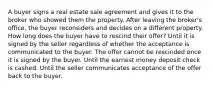 A buyer signs a real estate sale agreement and gives it to the broker who showed them the property. After leaving the broker's office, the buyer reconsiders and decides on a different property. How long does the buyer have to rescind their offer? Until it is signed by the seller regardless of whether the acceptance is communicated to the buyer. The offer cannot be rescinded once it is signed by the buyer. Until the earnest money deposit check is cashed. Until the seller communicates acceptance of the offer back to the buyer.