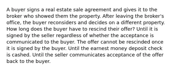 A buyer signs a real estate sale agreement and gives it to the broker who showed them the property. After leaving the broker's office, the buyer reconsiders and decides on a different property. How long does the buyer have to rescind their offer? Until it is signed by the seller regardless of whether the acceptance is communicated to the buyer. The offer cannot be rescinded once it is signed by the buyer. Until the earnest money deposit check is cashed. Until the seller communicates acceptance of the offer back to the buyer.