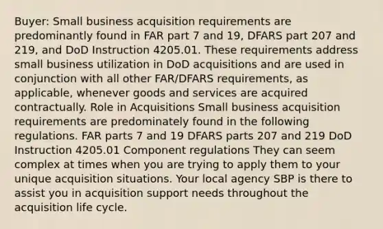 Buyer: Small business acquisition requirements are predominantly found in FAR part 7 and 19, DFARS part 207 and 219, and DoD Instruction 4205.01. These requirements address small business utilization in DoD acquisitions and are used in conjunction with all other FAR/DFARS requirements, as applicable, whenever goods and services are acquired contractually. Role in Acquisitions Small business acquisition requirements are predominately found in the following regulations. FAR parts 7 and 19 DFARS parts 207 and 219 DoD Instruction 4205.01 Component regulations They can seem complex at times when you are trying to apply them to your unique acquisition situations. Your local agency SBP is there to assist you in acquisition support needs throughout the acquisition life cycle.