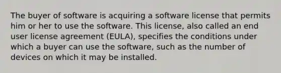 The buyer of software is acquiring a software license that permits him or her to use the software. This license, also called an end user license agreement (EULA), specifies the conditions under which a buyer can use the software, such as the number of devices on which it may be installed.