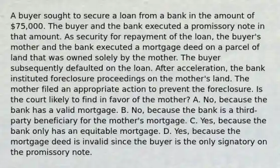 A buyer sought to secure a loan from a bank in the amount of 75,000. The buyer and the bank executed a promissory note in that amount. As security for repayment of the loan, the buyer's mother and the bank executed a mortgage deed on a parcel of land that was owned solely by the mother. The buyer subsequently defaulted on the loan. After acceleration, the bank instituted foreclosure proceedings on the mother's land. The mother filed an appropriate action to prevent the foreclosure. Is the court likely to find in favor of the mother? A. No, because the bank has a valid mortgage. B. No, because the bank is a third-party beneficiary for the mother's mortgage. C. Yes, because the bank only has an equitable mortgage. D. Yes, because the mortgage deed is invalid since the buyer is the only signatory on the promissory note.