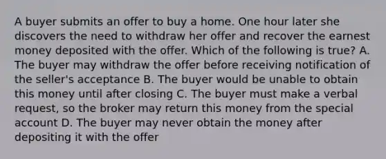 A buyer submits an offer to buy a home. One hour later she discovers the need to withdraw her offer and recover the earnest money deposited with the offer. Which of the following is true? A. The buyer may withdraw the offer before receiving notification of the seller's acceptance B. The buyer would be unable to obtain this money until after closing C. The buyer must make a verbal request, so the broker may return this money from the special account D. The buyer may never obtain the money after depositing it with the offer