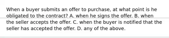 When a buyer submits an offer to purchase, at what point is he obligated to the contract? A. when he signs the offer. B. when the seller accepts the offer. C. when the buyer is notified that the seller has accepted the offer. D. any of the above.