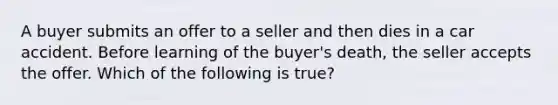 A buyer submits an offer to a seller and then dies in a car accident. Before learning of the buyer's death, the seller accepts the offer. Which of the following is true?