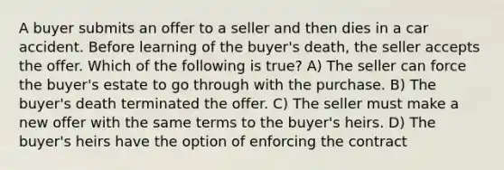 A buyer submits an offer to a seller and then dies in a car accident. Before learning of the buyer's death, the seller accepts the offer. Which of the following is true? A) The seller can force the buyer's estate to go through with the purchase. B) The buyer's death terminated the offer. C) The seller must make a new offer with the same terms to the buyer's heirs. D) The buyer's heirs have the option of enforcing the contract