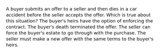 A buyer submits an offer to a seller and then dies in a car accident before the seller accepts the offer. Which is true about this situation? The buyer's heirs have the option of enforcing the contract. The buyer's death terminated the offer. The seller can force the buyer's estate to go through with the purchase. The seller must make a new offer with the same terms to the buyer's heirs.