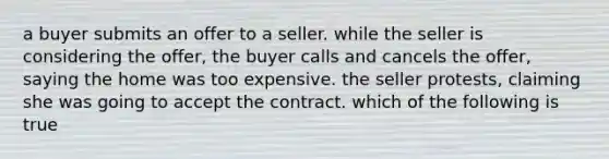 a buyer submits an offer to a seller. while the seller is considering the offer, the buyer calls and cancels the offer, saying the home was too expensive. the seller protests, claiming she was going to accept the contract. which of the following is true