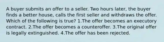 A buyer submits an offer to a seller. Two hours later, the buyer finds a better house, calls the first seller and withdraws the offer. Which of the following is true? 1.The offer becomes an executory contract. 2.The offer becomes a counteroffer. 3.The original offer is legally extinguished. 4.The offer has been rejected.