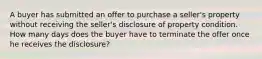 A buyer has submitted an offer to purchase a seller's property without receiving the seller's disclosure of property condition. How many days does the buyer have to terminate the offer once he receives the disclosure?