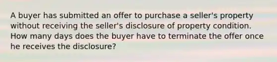 A buyer has submitted an offer to purchase a seller's property without receiving the seller's disclosure of property condition. How many days does the buyer have to terminate the offer once he receives the disclosure?