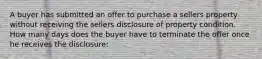 A buyer has submitted an offer to purchase a sellers property without receiving the sellers disclosure of property condition. How many days does the buyer have to terminate the offer once he receives the disclosure: