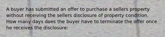 A buyer has submitted an offer to purchase a sellers property without receiving the sellers disclosure of property condition. How many days does the buyer have to terminate the offer once he receives the disclosure: