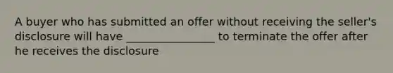 A buyer who has submitted an offer without receiving the seller's disclosure will have ________________ to terminate the offer after he receives the disclosure