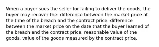 When a buyer sues the seller for failing to deliver the goods, the buyer may recover the: difference between the market price at the time of the breach and the contract price. difference between the market price on the date that the buyer learned of the breach and the contract price. reasonable value of the goods. value of the goods measured by the contract price.