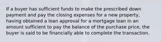 If a buyer has sufficient funds to make the prescribed down payment and pay the closing expenses for a new property, having obtained a loan approval for a mortgage loan in an amount sufficient to pay the balance of the purchase price, the buyer is said to be financially able to complete the transaction.