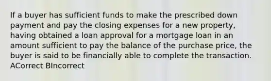 If a buyer has sufficient funds to make the prescribed down payment and pay the closing expenses for a new property, having obtained a loan approval for a mortgage loan in an amount sufficient to pay the balance of the purchase price, the buyer is said to be financially able to complete the transaction. ACorrect BIncorrect