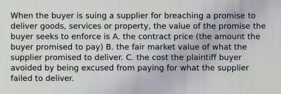 When the buyer is suing a supplier for breaching a promise to deliver goods, services or property, the value of the promise the buyer seeks to enforce is A. the contract price (the amount the buyer promised to pay) B. the fair market value of what the supplier promised to deliver. C. the cost the plaintiff buyer avoided by being excused from paying for what the supplier failed to deliver.