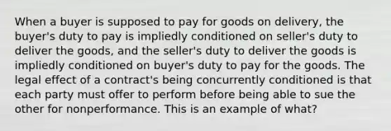 When a buyer is supposed to pay for goods on delivery, the buyer's duty to pay is impliedly conditioned on seller's duty to deliver the goods, and the seller's duty to deliver the goods is impliedly conditioned on buyer's duty to pay for the goods. The legal effect of a contract's being concurrently conditioned is that each party must offer to perform before being able to sue the other for nonperformance. This is an example of what?