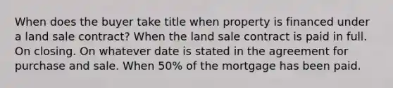 When does the buyer take title when property is financed under a land sale contract? When the land sale contract is paid in full. On closing. On whatever date is stated in the agreement for purchase and sale. When 50% of the mortgage has been paid.