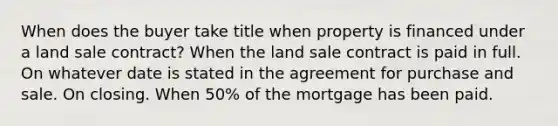 When does the buyer take title when property is financed under a land sale contract? When the land sale contract is paid in full. On whatever date is stated in the agreement for purchase and sale. On closing. When 50% of the mortgage has been paid.