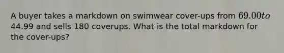 A buyer takes a markdown on swimwear cover-ups from 69.00 to44.99 and sells 180 coverups. What is the total markdown for the cover-ups?