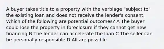 A buyer takes title to a property with the verbiage "subject to" the existing loan and does not receive the lender's consent. Which of the following are potential outcomes? A The buyer could lose the property in foreclosure if they cannot get new financing B The lender can accelerate the loan C The seller can be personally responsible D All are possible