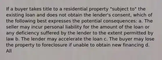 If a buyer takes title to a residential property "subject to" the existing loan and does not obtain the lender's consent, which of the following best expresses the potential consequences: a. The seller may incur personal liability for the amount of the loan or any deficiency suffered by the lender to the extent permitted by law b. The lender may accelerate the loan c. The buyer may lose the property to foreclosure if unable to obtain new financing d. All