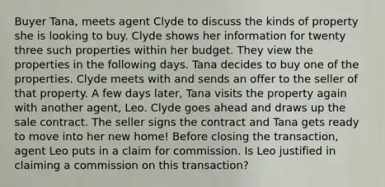 Buyer Tana, meets agent Clyde to discuss the kinds of property she is looking to buy. Clyde shows her information for twenty three such properties within her budget. They view the properties in the following days. Tana decides to buy one of the properties. Clyde meets with and sends an offer to the seller of that property. A few days later, Tana visits the property again with another agent, Leo. Clyde goes ahead and draws up the sale contract. The seller signs the contract and Tana gets ready to move into her new home! Before closing the transaction, agent Leo puts in a claim for commission. Is Leo justified in claiming a commission on this transaction?