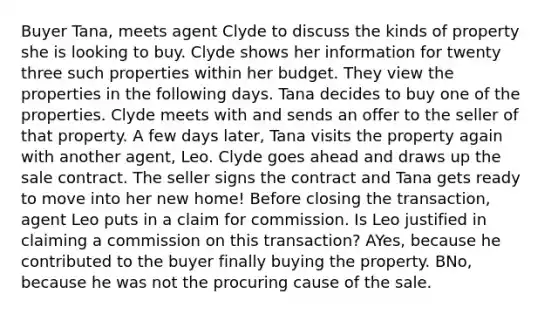 Buyer Tana, meets agent Clyde to discuss the kinds of property she is looking to buy. Clyde shows her information for twenty three such properties within her budget. They view the properties in the following days. Tana decides to buy one of the properties. Clyde meets with and sends an offer to the seller of that property. A few days later, Tana visits the property again with another agent, Leo. Clyde goes ahead and draws up the sale contract. The seller signs the contract and Tana gets ready to move into her new home! Before closing the transaction, agent Leo puts in a claim for commission. Is Leo justified in claiming a commission on this transaction? AYes, because he contributed to the buyer finally buying the property. BNo, because he was not the procuring cause of the sale.