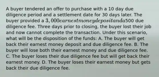 A buyer tendered an offer to purchase with a 10 day due diligence period and a settlement date for 30 days later. The buyer provided a 3,000 earnest money deposit and a500 due diligence fee. Three days prior to closing, the buyer lost their job and now cannot complete the transaction. Under this scenario, what will be the disposition of the funds: A. The buyer will get back their earnest money deposit and due diligence fee. B. The buyer will lose both their earnest money and due diligence fee. C. The buyer loses their due diligence fee but will get back their earnest money. D. The buyer loses their earnest money but gets back their due diligence fee.