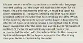 A buyer tenders an offer to purchase to a seller with language included stating that the buyer will hold the offer open for 48 hours. The seller has had the offer for 24 hours but taken no action regarding it. The buyer, knowing the offer has not been accepted, notifies the seller that he is revoking the offer. Which of the following statements is true? A) the buyer is bound to the offer for 48 hours and cannot revoke it during that time B) if the buyer revokes the offer the seller can sue the buyer for breach of contract C) the buyer will forfeit any earnest money that accompanied the offer, with the seller entitled to the money as liquidated damages D) the buyer can revoke the offer at any time prior to the acceptance by the seller